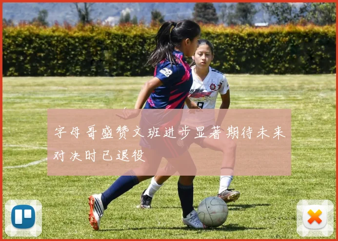 字母哥盛赞文班进步显著期待未来对决时已退役