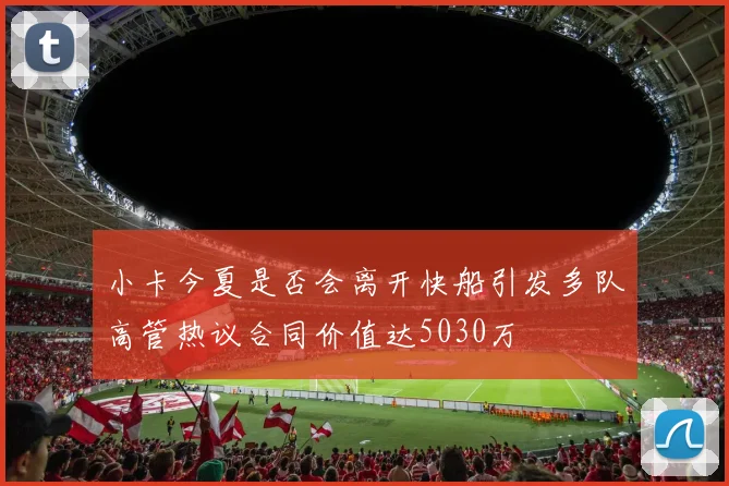 小卡今夏是否会离开快船引发多队高管热议合同价值达5030万