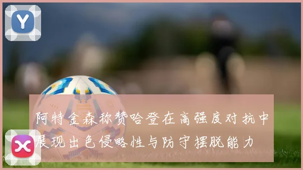 阿特金森称赞哈登在高强度对抗中展现出色侵略性与防守摆脱能力