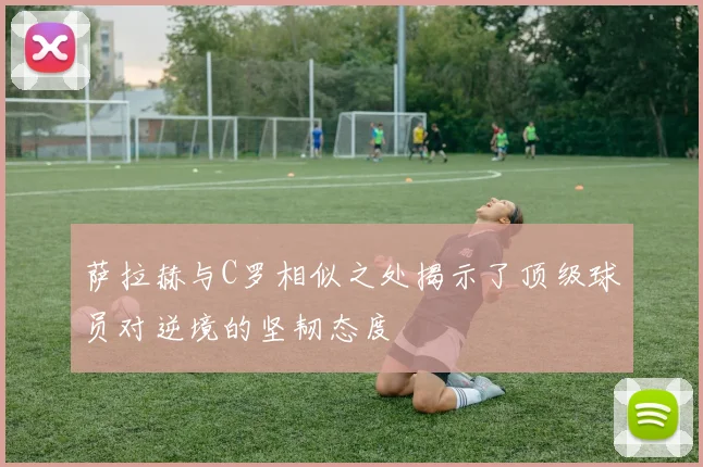 萨拉赫与C罗相似之处揭示了顶级球员对逆境的坚韧态度