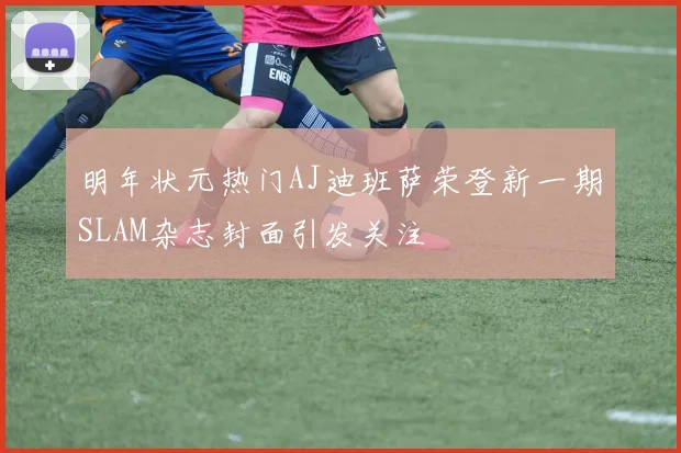 明年状元热门AJ迪班萨荣登新一期SLAM杂志封面引发关注