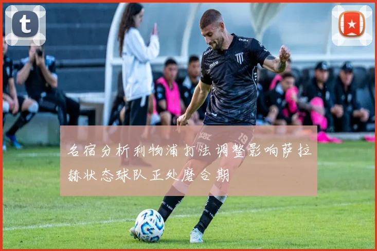 名宿分析利物浦打法调整影响萨拉赫状态球队正处磨合期