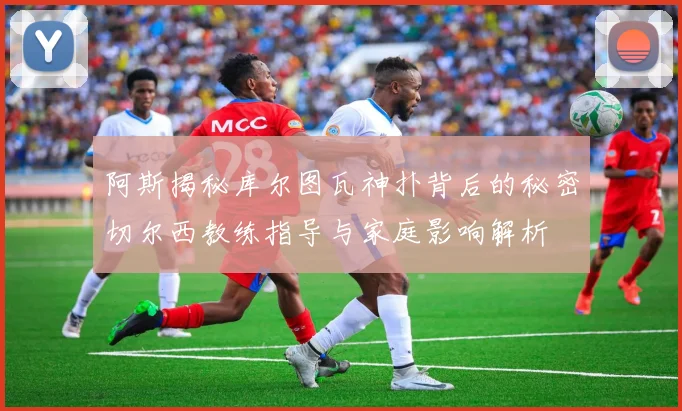 阿斯揭秘库尔图瓦神扑背后的秘密切尔西教练指导与家庭影响解析