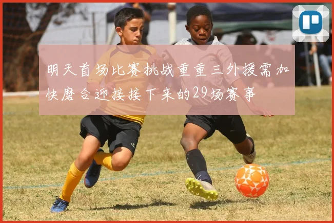 明天首场比赛挑战重重三外援需加快磨合迎接接下来的29场赛事