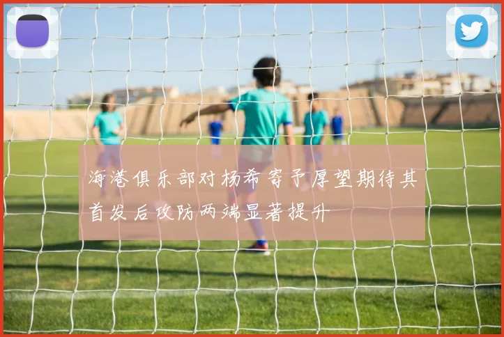 海港俱乐部对杨希寄予厚望期待其首发后攻防两端显著提升