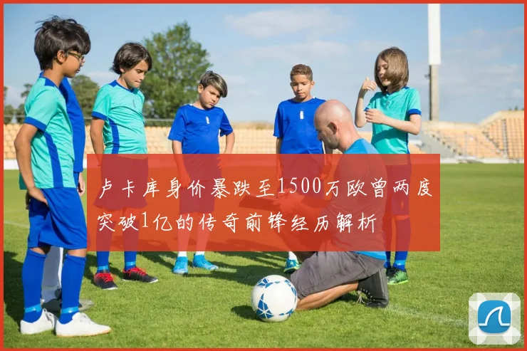 卢卡库身价暴跌至1500万欧曾两度突破1亿的传奇前锋经历解析