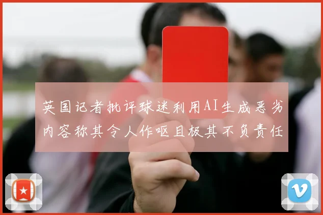 英国记者批评球迷利用AI生成恶劣内容称其令人作呕且极其不负责任
