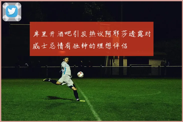 库里开酒吧引发热议阿耶莎透露对威士忌情有独钟的理想伴侣