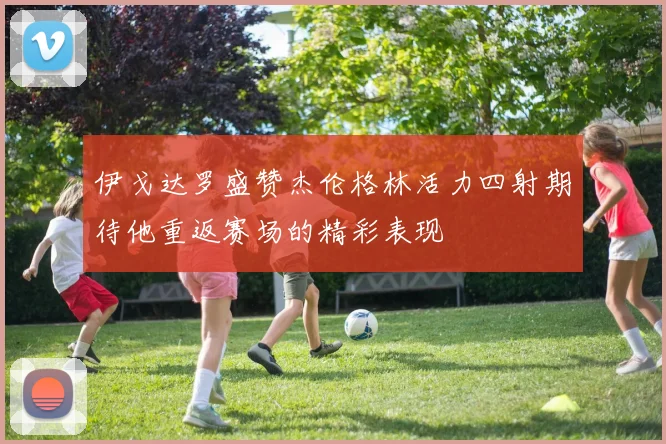 伊戈达罗盛赞杰伦格林活力四射期待他重返赛场的精彩表现