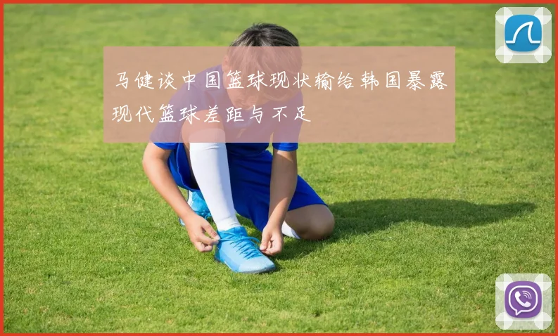 马健谈中国篮球现状输给韩国暴露现代篮球差距与不足