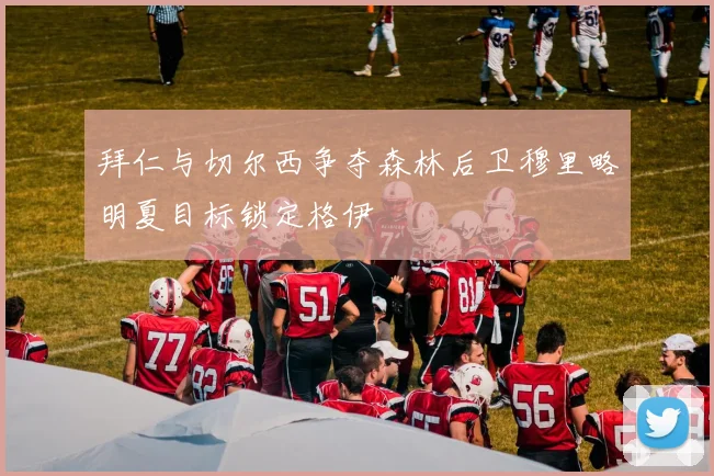 拜仁与切尔西争夺森林后卫穆里略明夏目标锁定格伊