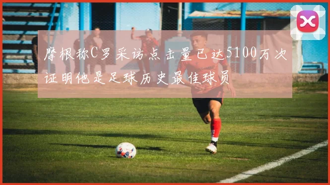 摩根称C罗采访点击量已达5100万次证明他是足球历史最佳球员
