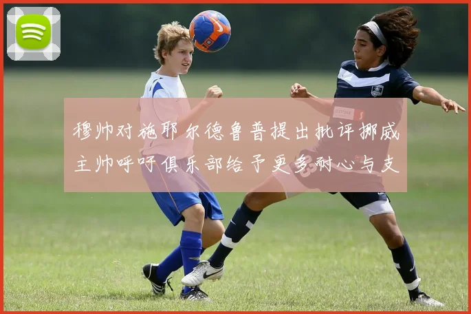 穆帅对施耶尔德鲁普提出批评挪威主帅呼吁俱乐部给予更多耐心与支持