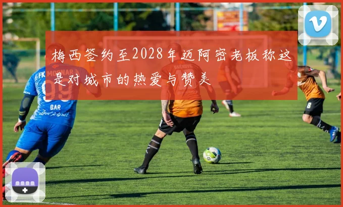 梅西签约至2028年迈阿密老板称这是对城市的热爱与赞美