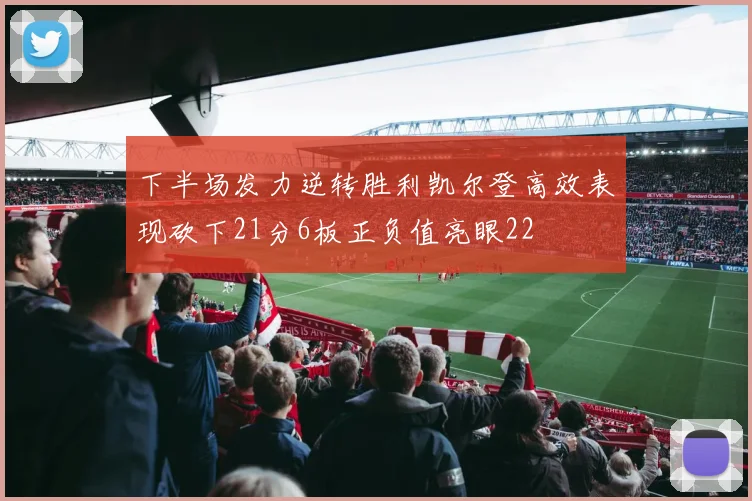 下半场发力逆转胜利凯尔登高效表现砍下21分6板正负值亮眼22