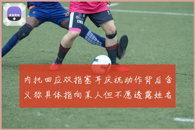 内托回应双指塞耳庆祝动作背后含义称具体指向某人但不愿透露姓名