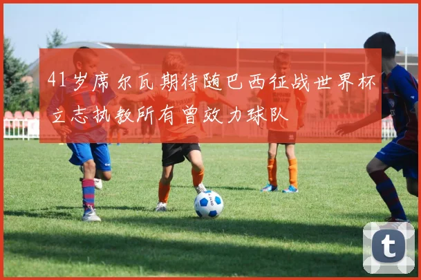 41岁席尔瓦期待随巴西征战世界杯立志执教所有曾效力球队