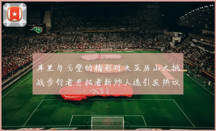 库里与戈登的精彩对决亚历山大挑战步行者开拓者新帅人选引发热议