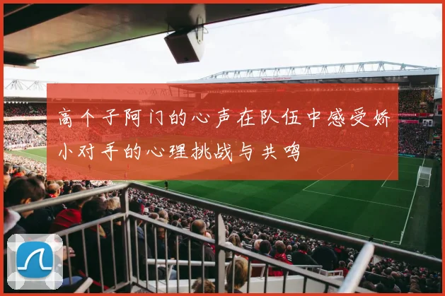 高个子阿门的心声在队伍中感受娇小对手的心理挑战与共鸣