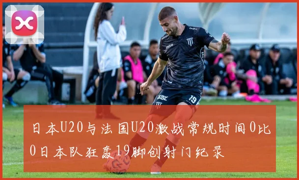 日本U20与法国U20激战常规时间0比0日本队狂轰19脚创射门纪录
