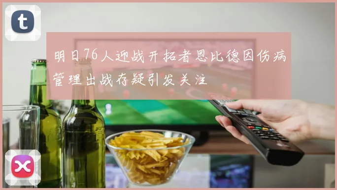 明日76人迎战开拓者恩比德因伤病管理出战存疑引发关注