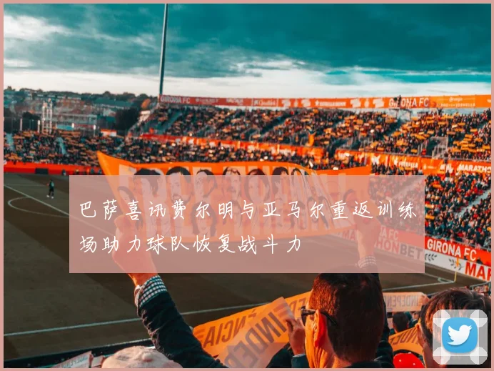 巴萨喜讯费尔明与亚马尔重返训练场助力球队恢复战斗力