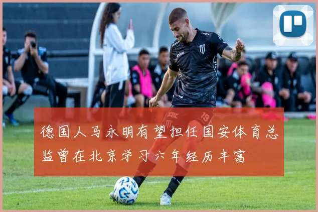 德国人马永明有望担任国安体育总监曾在北京学习六年经历丰富