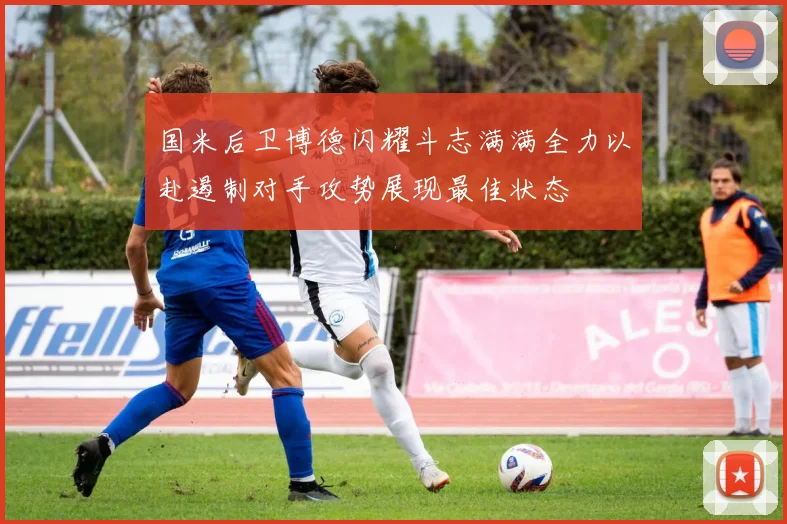 国米后卫博德闪耀斗志满满全力以赴遏制对手攻势展现最佳状态